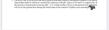 Asp residue (both of which are essential for catalysis) with pK, values of 5.9 and 4.5, respectively. If
the enzyme is found in the lysosome (pH = 5.2), which residue will act as the general acid and which
will act as the general base during the initial steps of the reaction? Explain your reasoning. (