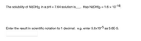 The solubility of Ni(OH)2 in a pH = 7.64 solution is_. Ksp Ni(OH)2 = 1.6 x 10-16.
Enter the result in scientific notation to 1 decimal. e.g. enter 5.6x10-5 as 5.6E-5.
