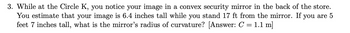 3. While at the Circle K, you notice your image in a convex security mirror in the back of the store.
You estimate that your image is 6.4 inches tall while you stand 17 ft from the mirror. If you are 5
feet 7 inches tall, what is the mirror's radius of curvature? [Answer: C = 1.1 m]