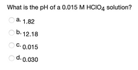 What is the pH of a 0.015 M HCIO4 solution?
a. 1.82
b. 12.18
C. 0.015
d. 0.030
