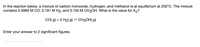 In the reaction below, a mixture of carbon monoxide, hydrogen, and methanol is at equilibrium at 250°C. The mixture
contains 0.0960 M CO, 0.191 M H2, and 0.150 M CH3OH. What is the value for Kc?
CO( g) + 2 H2( g) = CH3OH( g)
Enter your answer to 2 significant figures.
