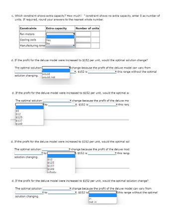 c. Which constraint shows extra capacity? How much? constraint shows no extra capacity, enter 0 as number of
units. If required, round your answers to the nearest whole number.
Constraints
Fan motors
Cooling coils
Manufacturing time
The optimal solution
solution changing.
d. If the profit for the deluxe model were increased to $152 per unit, would the optimal solution change?
change because the profit of the deluxe model can vary from
$152 is
this range without the optimal
The optimal solution
Extra capacity
$0
$12
$125
$137
$149
Yes
†No
d. If the profit for the deluxe model were increased to $152 per unit, would the optimal sc
change because the profit of the deluxe mo
$152 is
this rang
solution changing.
would
would not
to
d. If the profit for the deluxe model were increased to $152 per unit, would the optimal sol
The optimal solution
change because the profit of the deluxe mod
$152 is
this range
solution changing.
Number of units
to
$12
$125
$137
$149
linfinitv
d. If the profit for the deluxe model were increased to $152 per unit, would the optimal solution change?
The optimal solution
change because the profit of the deluxe model can vary from
$152 is (
this range without the optimal
to
in
not in