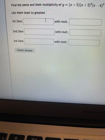 F1
Find the zeros and their multiplicity of y = (x + 5)(x + 2)²(x − 4)²
List them least to greatest
1st Zero
2nd Zero
3rd Zero
Check Answer
90
On
with mult.
with mult.
with mult.
MacBook A