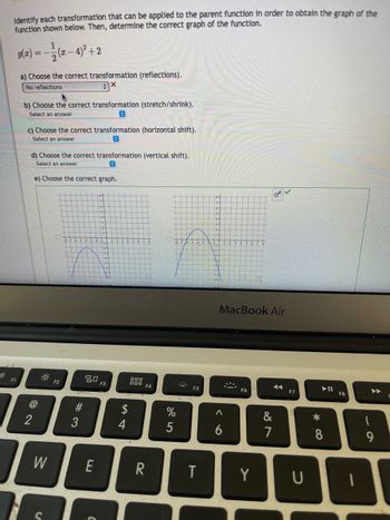 o
Identify each transformation that can be applied to the parent function in order to obtain the graph of the
function shown below. Then, determine the correct graph of the function.
g(x) = −(x −4)² + 2
a) Choose the correct transformation (reflections).
No reflections
3x
F1
b) Choose the correct transformation (stretch/shrink).
Select an answer
C
c) Choose the correct transformation (horizontal shift).
Select an answer
0
d) Choose the correct transformation (vertical shift).
Select an answer
0
e) Choose the correct graph.
@
2
W
O
F2
#3
80
E
F3
4
000
000
F4
R
%
***
T
MacBook Air
<
6
9
F6
Y
A
&
587
F7
U
*
▶11
8
F8
9