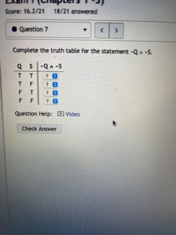 ## Truth Table for Logical Statement

**Exam 1 (Chapters 1-3)**
**Score: 16.2/21**  
**18/21 answered**

### Question 7: Complete the Truth Table for the Statement `¬Q ∧ ¬S`

#### Truth Table:
| Q    | S    | ¬Q   | ¬S   | ¬Q ∧ ¬S |
|------|------|------|------|---------|
| T    | T    | ?    | ?    | ?       |
| T    | F    | ?    | ?    | ?       |
| F    | T    | ?    | ?    | ?       |
| F    | F    | ?    | ?    | ?       |

**Question Help:**  
- [Video](#) 

**Action Button:**  
- [Check Answer](#)

### Explanation:

In this truth table, we are working with the logical statement `¬Q ∧ ¬S`. The table requires us to fill in the values for ¬Q, ¬S, and ¬Q ∧ ¬S based on the combinations of truth values for Q and S provided in the table.

- **¬Q**: This is the negation of Q. So, if Q is true (T), ¬Q will be false (F) and vice versa.
- **¬S**: This is the negation of S. So, if S is true (T), ¬S will be false (F) and vice versa.
- **¬Q ∧ ¬S**: This is the logical AND operation between ¬Q and ¬S. This statement is true only if both ¬Q and ¬S are true.

Let's fill in a sample truth table:

| Q    | S    | ¬Q   | ¬S   | ¬Q ∧ ¬S |
|------|------|------|------|---------|
| T    | T    | F    | F    | F       |
| T    | F    | F    | T    | F       |
| F    | T    | T    | F    | F       |
| F    | F    | T    | T    | T       |

In Row 1:
- Q = T, S = T
- ¬Q = F,