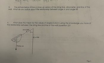 3.
The picture below shows a close up version of the string line, clinometer, and line of the
wail. What do you notice about the relationship between angle A and angle B?
4. What does this mean for the values of angles B and A using the knowledge you have of
the relationship between the string line and line of the wall (question 2)?
Line of Sight
String Line
K-Wall
Page 2