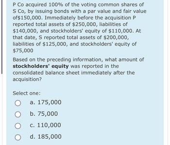 P Co acquired 100% of the voting common shares of
S Co, by issuing bonds with a par value and fair value
of $150,000. Immediately before the acquisition P
reported total assets of $250,000, liabilities of
$140,000, and stockholders' equity of $110,000. At
that date, S reported total assets of $200,000,
liabilities of $125,000, and stockholders' equity of
$75,000
Based on the preceding information, what amount of
stockholders' equity was reported in the
consolidated balance sheet immediately after the
acquisition?
Select one:
a. 175,000
b. 75,000
c. 110,000
d. 185,000