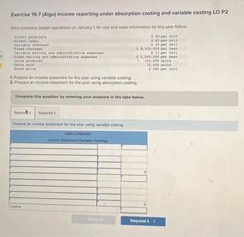 2
Exercise 19-7 (Algo) Income reporting under absorption costing and variable costing LO P2
Sims Company began operations on January 1. Its cost and sales information for this year follow.
$ 40 per unit
$ 60 per unit
$ 20 per unit
Direct materials
Direct labor
Variable overhead
Fixed overhead
Variable selling and administrative expenses
Fixed selling and administrative expenses
Units produced
Units sold
Sales price
1. Prepare an income statement for the year using variable costing.
2. Prepare an income statement for the year using absorption costing.
Require 1 Required 2
Prepare an income statement for the year using variable costing.
SIMS COMPANY
Income Statement (Variable Costing)
$ 8,400,000 per year
$ 11 per unit
Complete this question by entering your answers in the tabs below.
Income
$ 5,000,000 per year
105,000 units
75,000 units
$360 per unit
Required 1
0
0
Required 2 >
