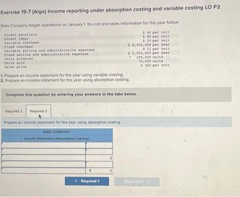 Exercise 19-7 (Algo) Income reporting under absorption costing and variable costing LO P2
Sims Company began operations on January 1. Its cost and sales information for this year follow.
$ 40 per unit
$ 60 per unit
$ 20 per unit
$ 8,400,000 per year
$ 11 per unit
$5,000,000 per year.
105,000 units
75,000 units
$360 per unit
Direct materials
Direct labor
Variable overhead
Fixed overhead
Variable selling and administrative expenses
Fixed selling and administrative expenses
Units produced
Units sold
Sales price
1. Prepare an income statement for the year using variable costing.
2. Prepare an income statement for the year using absorption costing.
Complete this question by entering your answers in the tabs below.
Required 1
Required 2
Prepare an income statement for the year using absorption costing.
SIMS COMPANY
Income Statement (Absorption Costing)
< Required 1
0
0
Required 2 >