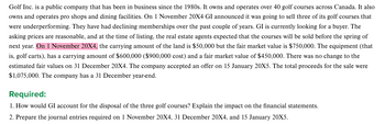 Golf Inc. is a public company that has been in business since the 1980s. It owns and operates over 40 golf courses across Canada. It also
owns and operates pro shops and dining facilities. On 1 November 20X4 GI announced it was going to sell three of its golf courses that
were underperforming. They have had declining memberships over the past couple of years. GI is currently looking for a buyer. The
asking prices are reasonable, and at the time of listing, the real estate agents expected that the courses will be sold before the spring of
next year. On 1 November 20X4, the carrying amount of the land is $50,000 but the fair market value is $750,000. The equipment (that
is, golf carts), has a carrying amount of $600,000 ($900,000 cost) and a fair market value of $450,000. There was no change to the
estimated fair values on 31 December 20X4. The company accepted an offer on 15 January 20X5. The total proceeds for the sale were
$1,075,000. The company has a 31 December year-end.
Required:
1. How would GI account for the disposal of the three golf courses? Explain the impact on the financial statements.
2. Prepare the journal entries required on 1 November 20X4, 31 December 20X4, and 15 January 20X5.