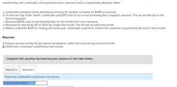 membership with Junktrader, which provides them advance notice of potentially attractive offers.
a. Junktrader provided online advertising services for another company for $380 on account.
b. On the last day of the month, Junktrader paid $75 cash to run an ad promoting the company's services. The ad ran that day in the
local newspaper.
c. Received $205 cash in membership fees for the month from new members.
d. Received an electricity bill for $130 for usage this month. The bill will be paid next month.
e. Billed a customer $216 for helping sell some junk. Junktrader expects to receive the customer's payment by the end of next month.
Required:
1. Prepare journal entries for the above transactions, which occurred during a recent month.
2. Determine Junktrader's preliminary net income.
Complete this question by entering your answers in the tabs below.
Required 1 Required 2
Determine Junktrader's preliminary net income.
Preliminary Net Income