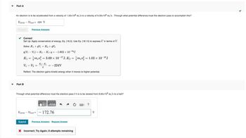 ▼
Part A
An electron is to be accelerated from a velocity of 1.50x106 m/s to a velocity of 9.00x106 m/s. Through what potential difference must the electron pass to accomplish this?
Vinitial - Vfinal = -224 V
Submit
✓ Correct
Set Up: Apply conservation of energy, Eq. (18.3). Use Eq. (18.10) to express U in terms of V.
Solve: K₁+qV₁ = K₂ +qV₂
Previous Answers
q(V₁ V₂) = K2 - K₁iq=-1.602 × 10-¹⁹ C
K₁ = mv² = 3.69 × 10-¹7J; K₂ = 1/mev² = 1.02 × 10-¹8 J
V₁ V₂ =
K₂-K₁
9
Reflect: The electron gains kinetic energy when it moves to higher potential.
Part B
-
= -224V
Through what potential difference must the electron pass if it is to be slowed from 9.00x106 m/s to a halt?
Vinitial - Vfinal =
1971 ΑΣΦ
- 172.76
Submit Previous Answers Request Answer
X Incorrect; Try Again; 8 attempts remaining
?
V