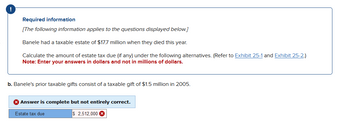 Required information
[The following information applies to the questions displayed below.]
Banele had a taxable estate of $17.7 million when they died this year.
Calculate the amount of estate tax due (if any) under the following alternatives. (Refer to Exhibit 25-1 and Exhibit 25-2.)
Note: Enter your answers in dollars and not in millions of dollars.
b. Banele's prior taxable gifts consist of a taxable gift of $1.5 million in 2005.
> Answer is complete but not entirely correct.
Estate tax due
$ 2,512,000