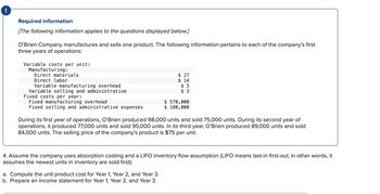 !
Required information
[The following information applies to the questions displayed below.]
O'Brien Company manufactures and sells one product. The following information pertains to each of the company's first
three years of operations:
Variable costs per unit:
Manufacturing:
Direct materials
Direct labor
Variable manufacturing overhead
Variable selling and administrative
Fixed costs per year:
Fixed manufacturing overhead
Fixed selling and administrative expenses
$ 27
$ 14
$5
$ 3
a. Compute the unit product cost for Year 1, Year 2, and Year 3.
b. Prepare an income statement for Year 1, Year 2, and Year 3.
$570,000
$ 180,000
During its first year of operations, O'Brien produced 98,000 units and sold 75,000 units. During its second year of
operations, it produced 77,000 units and sold 95,000 units. In its third year, O'Brien produced 89,000 units and sold
84,000 units. The selling price of the company's product is $75 per unit.
4. Assume the company uses absorption costing and a LIFO inventory flow assumption (LIFO means last-in first-out; in other words, it
assumes the newest units in inventory are sold first):