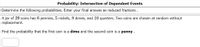 Probability: Intersection of Dependent Events
Determine the following probabilities. Enter your final answes as reduced fractions.
A jar of 29 coins has 6 pennies, 5 nickels, 8 dimes, and 10 quarters. Two coins are chosen at random without
replacement.
Find the probability that the first coin is a dime and the second coin is a penny .
