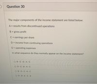 O Question 30
The major components of the income statement are listed below:
A = results from discontinued operations
B = gross profit
C= earnings per share
D= income from continuing operations
%3D
E = operating expenses
In what sequence do they normally appear on the income statement?
OB-E-D-A -C
OD-E-B-A -C
OB-D-E-A-C
OD-B-E-C -A
