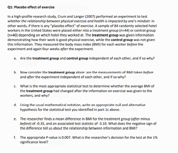 Q1: Placebo effect of exercise
In a high-profile research study, Crum and Langer (2007) performed an experiment to test
whether the relationship between physical exercise and health is impacted by one's mindset: in
other words, if there is any "placebo effect" of exercise. A sample of 84 randomly selected hotel
workers in the United States were placed either into a treatment group (n=44) or control group
(n=40) depending on which hotel they worked at. The treatment group was given information
demonstrating how their work is good physical exercise, while the control group was not given
this information. They measured the body mass index (BMI) for each worker before the
experiment and again four weeks after the experiment.
a. Are the treatment group and control group independent of each other, and if so why?
b. Now consider the treatment group alone: are the measurements of BMI taken before
and after the experiment independent of each other, and if so why?
c. What is the most appropriate statistical test to determine whether the average BMI of
the treatment group had changed after the information on exercise was given to the
workers, and why?
d. Using the usual mathematical notation, write an appropriate null and alternative
hypothesis for the statistical test you identified in part 1c above.
e. The researcher finds a mean difference in BMI for the treatment group (after minus
before) of -0.35, and an associated test statistic of -3.10. What does the negative sign of
the difference tell us about the relationship between information and BMI?
f. The appropriate P-value is 0.007. What is the researcher's decision for the test at the 1%
significance level?