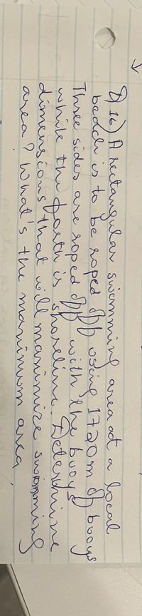 area ot a local
h uscine 1720m oh buoys
16) A nectanqular swenmmin
beddis to be roped
Three sides are soped dbBwith lhe buoys
while the d th is shrlne Delerchine
dimensionsthat wll maninnize Swoommind
area? What's the mo
aninum arca

