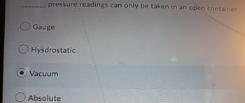 pressure readings can only be taken in an open container
Gauge
Hyśdrostatic
Vacuum
Absolute
