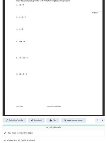 Draw the schematic diagram for each of the following Boolean Expressions:
1. AB X
2. A+B=X
3. X = A
4. ABC=X
5. AB+CD=X
6. AB+A=X
Kevin Moore
Reflect in ePortfolio
You have viewed this topic
Last Visited Jun 15, 2022 9:32 AM
Download
Piedmont Technical College
Print
Activity Details
Open with docReader
Page | 4
<