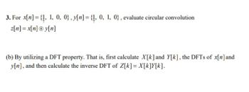 3. For x[n] = {1, 1, 0, 0), y[n] = {1, 0, 1, 0), evaluate circular convolution
z[n] = x[n] Ⓡy[n]
(b) By utilizing a DFT property. That is, first calculate X[k] and Y[k], the DFTs of x[n] and
y[n], and then calculate the inverse DFT of Z[k] = X[k]Y[k].