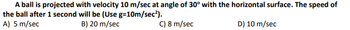 A ball is projected with velocity 10 m/sec at angle of 30° with the horizontal surface. The speed of
the ball after 1 second will be (Use g=10m/sec²).
A) 5 m/sec
B) 20 m/sec
C) 8 m/sec
D) 10 m/sec