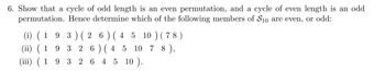 6. Show that a cycle of odd length is an even permutation, and a cycle of even length is an odd
permutation. Hence determine which of the following members of S10 are even, or odd:
(i) ( 193 ) ( 26 ) ( 4 5 10 ) (78)
(ii) ( 19326 ) ( 4
5 10 78),
(iii) ( 1932645 10).