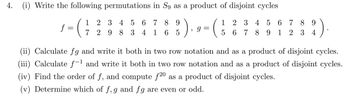 4.
(i) Write the following permutations in S9 as a product of disjoint cycles
1
2 3 4
56789
f
7
298
34 165
)
, g=
(
1 2 3 4 5 6 7 8 9
56789 1 2 3 4
(ii) Calculate fg and write it both in two row notation and as a product of disjoint cycles.
(iii) Calculate f-1 and write it both in two row notation and as a product of disjoint cycles.
(iv) Find the order of f, and compute f20 as a product of disjoint cycles.
(v) Determine which of f, g and fg are even or odd.