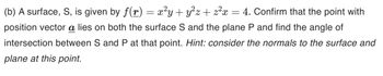 (b) A surface, S, is given by f(r) = x²y + y²z + z²x = 4. Confirm that the point with
position vector a lies on both the surface S and the plane P and find the angle of
intersection between S and P at that point. Hint: consider the normals to the surface and
plane at this point.