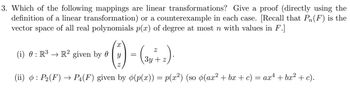 3. Which of the following mappings are linear transformations? Give a proof (directly using the
definition of a linear transformation) or a counterexample in each case. [Recall that Pn(F) is the
vector space of all real polynomials p(x) of degree at most n with values in F.]
·(2) = (3n+2)
=) ·
(i) 0 : R³ → R² given by 0 y
3y z
ax4 + bx² + c).
(ii) : P2(F) → P₁(F) given by (p(x)) = p(x²) (so (ax² + bx + c) = ax4
þ