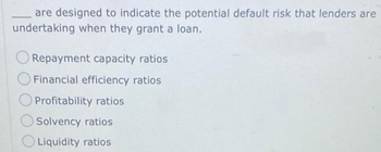 are designed to indicate the potential default risk that lenders are
undertaking when they grant a loan.
Repayment capacity ratios
O Financial efficiency ratios
Profitability ratios
Solvency ratios
Liquidity ratios