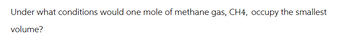 Under what conditions would one mole of methane gas, CH4, occupy the smallest
volume?