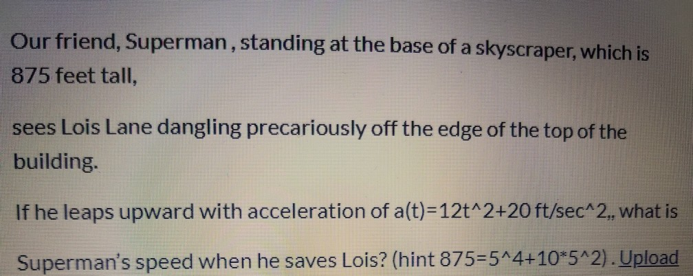 Our friend, Superman, standing at the base of a skyscraper, which is
875 feet tall,
sees Lois Lane dangling precariously off the edge of the top of the
building.
If he leaps upward with acceleration of a(t)=12t^2+20 ft/sec^2, what is
Superman's speed when he saves Lois? (hint 875=5^4+10*5^2). Upload
