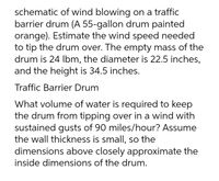 schematic of wind blowing on a traffic
barrier drum (A 55-gallon drum painted
orange). Estimate the wind speed needed
to tip the drum over. The empty mass of the
drum is 24 lbm, the diameter is 22.5 inches,
and the height is 34.5 inches.
Traffic Barrier Drum
What volume of water is required to keep
the drum from tipping over in a wind with
sustained gusts of 90 miles/hour? Assume
the wall thickness is small, so the
dimensions above closely approximate the
inside dimensions of the drum.
