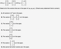 5
20
-25
Let u1 =| 1, u2 :
7
and u3 =
1
5
-7
Select all of the vectors that are in the span of {u1, u2, u3}. (Check every statement that is correct.)
A. All vectors in R³ are in the span.
20
B. The vector 8 7
+1 1
is in the span.
5
20
C. The vector 7
is in the span.
5
5
D. The vector 1 is in the span.
E. The vector
is in the span.
-25
F. The vector 1
is in the span.
1
-7
G. We cannot tell which vectors are i the span.
