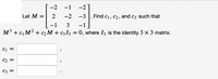 -2
-1
-2
Let M =
2
-2
-3
Find c1, c2, and c3 such that
-1
3
-1
M3 + c1 M2 + c2 M + c3I3 = 0, where I3 is the identity 3 x 3 matrix.
C1 =
C2 =
C3 =
