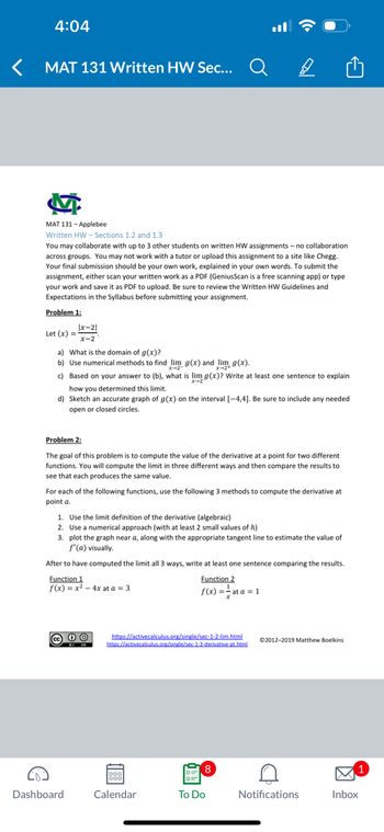 4:04
MAT 131 Written HW Sec...
M
MAT 131-Applebee
Written HW-Sections 1.2 and 1.3
You may collaborate with up to 3 other students on written HW assignments -no collaboration
across groups. You may not work with a tutor or upload this assignment to a site like Chegg.
Your final submission should be your own work, explained in your own words. To submit the
assignment, either scan your written work as a PDF (GeniusScan is a free scanning app) or type
your work and save it as PDF to upload. Be sure to review the Written HW Guidelines and
Expectations in the Syllabus before submitting your assignment.
Problem 1:
Let (x) =
|x-21
x-2
a) What is the domain of g(x)?
b) Use numerical methods to find lim g(x) and lim g(x).
c) Based on your answer to (b), what is lim g(x)? Write at least one sentence to explain
how you determined this limit.
d) Sketch an accurate graph of g(x) on the interval [-4,4]. Be sure to include any needed
open or closed circles.
Problem 2:
The goal of this problem is to compute the value of the derivative at a point for two different
functions. You will compute the limit in three different ways and then compare the results to
see that each produces the same value.
For each of the following functions, use the following 3 methods to compute the derivative at
point a.
Dashboard
1. Use the limit definition of the derivative (algebraic)
2. Use a numerical approach (with at least 2 small values of h)
3. plot the graph near a, along with the appropriate tangent line to estimate the value of
f'(a) visually.
After to have computed the limit all 3 ways, write at least one sentence comparing the results.
Function 1
Function 2
f(x) == at a = 1
f(x) = x² - 4x at a = 3
а
BY SA
https://activecalculus.org/single/sec-1-2-lim.html
https://activecalculus.org/single/sec-1-3-derivative-pt.html
Calendar
8
To Do
©2012-2019 Matthew Boelkins
A
Notifications
1
Inbox