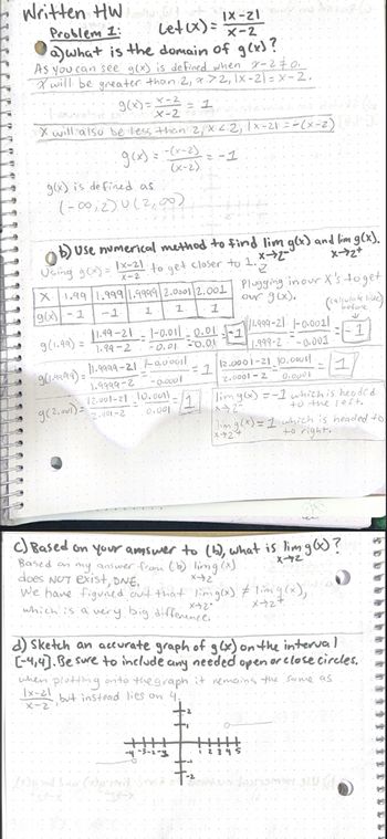 Written HW
Problem 1:
Let (x) =
a) what is the domain of g(x)?
As you can see g(x) is defined when x=2 #0:
X will be greater than 2, 7.7.2, 1x-2) = x-2,
X-2
· g(x)= x - 2 = 7
X will also be less than 2, x < 2, 1x-21 = -(x-2) Pa
= -1
--(x-2).
(x-2).
: g(x) = 1
g(x) is defined as
(-∞02)0(2,00)
b) Use numerical method to find lim g(x) and lim g(x).
Using g(x)= x-21 to get closer to 1.
x-2
X-72+
X-2
"Z
જી।.૧૧૧૧) =
9 (2,001)=
X1.99 1.999 1.9999/2.0001|2.001
g(x)-1
-1
1 1 1
9(1.99) =
11.99-21-1-0.011 -0.01
-0.01 -0.01
1.99-2
11.9999-21 -0,000il
1.9999-2
-0.0001
12.001-21 -10.001t.
2.000-2
0.001
IX-21
X-2
-1
Plugging in our X's to get
our g(x).
11.999-21 1-0.0011:
1.999-2-0.001
1
= 1 12.0001-21_10.00011
2.0001-2
0.0001
limg(x) = -1 which is headed
to the left..
x+2-
|lim g(x) = 1 which is headed to
to right.
F
(calculate livec)
before
1
Based on my answer from (b) limg(x).
does NOT exist, DNE.
x42
We have figured out that limg(x) #lim g(x),
x-2-
x+27
which is a very big difference.
95
C) Based on your answer to (b), what is lim g(x)?
X-42
1
d) Sketch an accurate graph of g(x) on the interval.
[-4,4]. Be sure to include
any.
open
or close circles.
when plotting onto the graph it remains the same as
needed
Ix-21
but instead lies on 4.
X-2
45
15
65