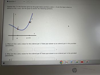 Question 1
Suppose that f is the function given by the graph below and that a and a + h are the input values as
labeled on the x-axis. Use the graph to answer the following questions.
J: (
▼
a
< >
K:
a. What are the x and y values for the ordered pair J? State your answer as an ordered pair in the provided
parentheses.
a+h
)
b. What are the x and y values for the ordered pair K? State your answer as an ordered pair in the provided
parentheses.
31
(hp)