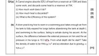 Q1(a) A Carnot engine absorbs 925J of heat from a reservoir at 130K and does
some work, and discards some heat to a reservoir at 75K.
(i) How much work does it do?
[3]
(ii) How much heat is discarded?
[3]
(ii) What is the Efficiency of the system?
[3]
(b) A diver practicing how to swim in a swimming pool takes enough air from
his tank to fully expand his lungs before abandoning the tank at depth L
and swimming to the surface, failing to exhale during his ascent. At the
surface, the difference between the external pressure on him and the air
pressure in his lungs is 10.3 kPa. From what depth did he start? Take
the density of water to be 998 kg/m³ and acceleration due to gravityg =
9.8 m/s?.
[11]
