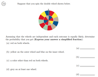 **Probability and Spinning Wheels**

**Suppose that you spin the double wheel shown below.**

*Diagram Description:*
The diagram features a double wheel, consisting of an outer and inner circle. Each circle is divided into eight equal segments, each colored differently. The colors used in the segments appear to be red, yellow, blue, green, and gray, organized such that each spin results in one sector being pointed to by the spinner on each wheel.

**Problem Statement:**
Assuming that the wheels are independent and each outcome is equally likely, determine the probability that you get (Express your answer as a simplified fraction):

(a) Red on both wheels.
\[ \text{(a)} \quad \text{_____________} \]

(b) Yellow on the outer wheel and blue on the inner wheel.
\[ \text{(b)} \quad \text{_____________} \]

(c) A color other than red on both wheels.
\[ \text{(c)} \quad \text{_____________} \]

(d) Gray on at least one wheel.
\[ \text{(d)} \quad \text{_____________} \]