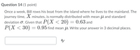 **Question 14 (1 point)**

Once a week, Bill rows his boat from the island where he lives to the mainland. The journey time, \( X \) minutes, is normally distributed with mean \( \mu \) and standard deviation \( \sigma \). Given that \( P(X < 20) = 0.63 \) and \( P(X < 30) = 0.95 \), find mean \( \mu \). Write your answer in 3 decimal places.

[Answer box]

---

**Explanation:**

This problem involves understanding the properties of a normally distributed random variable. Here, the journey time \( X \) is normally distributed with an unknown mean \( \mu \). You are given probabilities associated with different journey times, which will help you find \( \mu \).