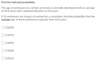 **Find the indicated probability.**

The age of professors at a certain university is normally distributed with an average of 45.0 years and a standard deviation of 6.0 years.

If 16 professors are chosen at random for a committee, find the probability that the **average** age of those professors is greater than 42.0 years.

- ○ 0.0228
- ○ 0.9772
- ○ 0.6942
- ○ 0.3058
- ○ 0.0314