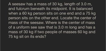 A seesaw has a mass of 30 kg, length of 3.0 m,
and fulcrum beneath its midpoint. It is balanced
when a 60 kg person sits on one end and a 75 kg
person sits on the other end. Locate the center of
mass of the seesaw. Where is the center of mass
of a uniform see saw that is 3.0 m long and has a
mass of 30 kg if two people of masses 60 kg and
75 kg sit on its ends?