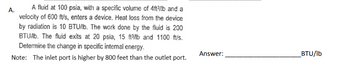 A fluid at 100 psia, with a specific volume of 4ft3³/lb and a
velocity of 600 ft/s, enters a device. Heat loss from the device
by radiation is 10 BTU/lb. The work done by the fluid is 200
BTU/lb. The fluid exits at 20 psia, 15 ft³/lb and 1100 ft/s.
Determine the change in specific internal energy.
Note: The inlet port is higher by 800 feet than the outlet port.
A.
Answer:
BTU/lb