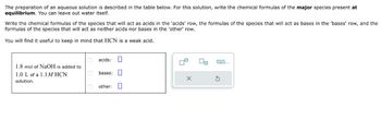 The preparation of an aqueous solution is described in the table below. For this solution, write the chemical formulas of the major species present at
equilibrium. You can leave out water itself.
Write the chemical formulas of the species that will act as acids in the 'acids' row, the formulas of the species that will act as bases in the 'bases' row, and the
formulas of the species that will act as neither acids nor bases in the 'other' row.
You will find it useful to keep in mind that HCN is a weak acid.
acids: ☐
1.8 mol of NaOH is added to
1.0 L of a 1.1M HCN
solution.
bases: ☐
other: ☐
0,0....