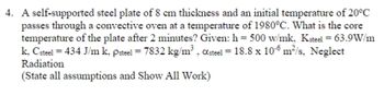 **Problem Statement:**

A self-supported steel plate with a thickness of 8 cm and an initial temperature of 20°C passes through a convective oven at a temperature of 1980°C. What is the core temperature of the plate after 2 minutes?

**Given Data:**

- Convective heat transfer coefficient, \( h = 500 \text{ W/m}^2\text{K} \)
- Thermal conductivity of steel, \( k_{\text{steel}} = 63.9 \text{ W/mK} \)
- Specific heat of steel, \( C_{\text{steel}} = 434 \text{ J/kgK} \)
- Density of steel, \( \rho_{\text{steel}} = 7832 \text{ kg/m}^3 \)
- Thermal diffusivity of steel, \( \alpha_{\text{steel}} = 18.8 \times 10^{-6} \text{ m}^2/\text{s} \)

**Assumptions and Notes:**

- Neglect radiation.
- State all assumptions and show all work.
  
**Instructions:**

In solving this problem, ensure to apply principles of heat transfer, particularly considering the conduction within the plate and convection from the surface to the surrounding environment. Utilize the appropriate heat transfer equations, possibly involving transient heat conduction analysis.