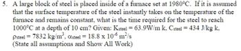 5. A large block of steel is placed inside of a furnace set at 1980°C. If it is assumed
that the surface temperature of the steel instantly takes on the temperature of the
furnace and remains constant, what is the time required for the steel to reach
1000°C at a depth of 10 cm? Given: Ksteel = 63.9W/m k, Csteel = 434 J/kg k,
Psteel = 7832 kg/m³, Osteel = 18.8 x 10-6 m²/s
(State all assumptions and Show All Work)