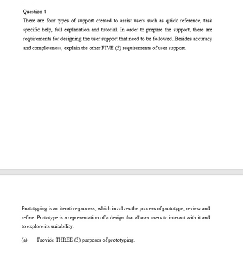 Question 4
There are four types of support created to assist users such as quick reference, task
specific help, full explanation and tutorial. In order to prepare the support, there are
requirements for designing the user support that need to be followed. Besides accuracy
and completeness, explain the other FIVE (5) requirements of user support.
Prototyping is an iterative process, which involves the process of prototype, review and
refine. Prototype is a representation of a design that allows users to interact with it and
to explore its suitability.
(a)
Provide THREE (3) purposes of prototyping.
