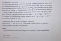 You are a sales manager for a grocery store, and you want to see if the introduction
of a new sales promotion will increase the sales in your store. To do so, you decided
to create an experiment by giving a small sample of customers the promotion before
expanding it to a larger customer base. You gave 24 people the promotion, and also
observed the sales of 24 people who did not get the promotion as a control group.
You found those who received the promotion to have an average monthly sales of
$469.86, with a sample standard deviation of $47.15. You found those who did not
receive the promotion had an average monthly sales of $391.67, with a sample
standard deviation of $75.46.
Suppose you want to create a confidence interval for
promotion
no promotion What is the standard error of the difference
.
between sample averages in your analysis?
Note:
1- Only round your final answer. Round your final answer to two decimal places.
Your Answer: